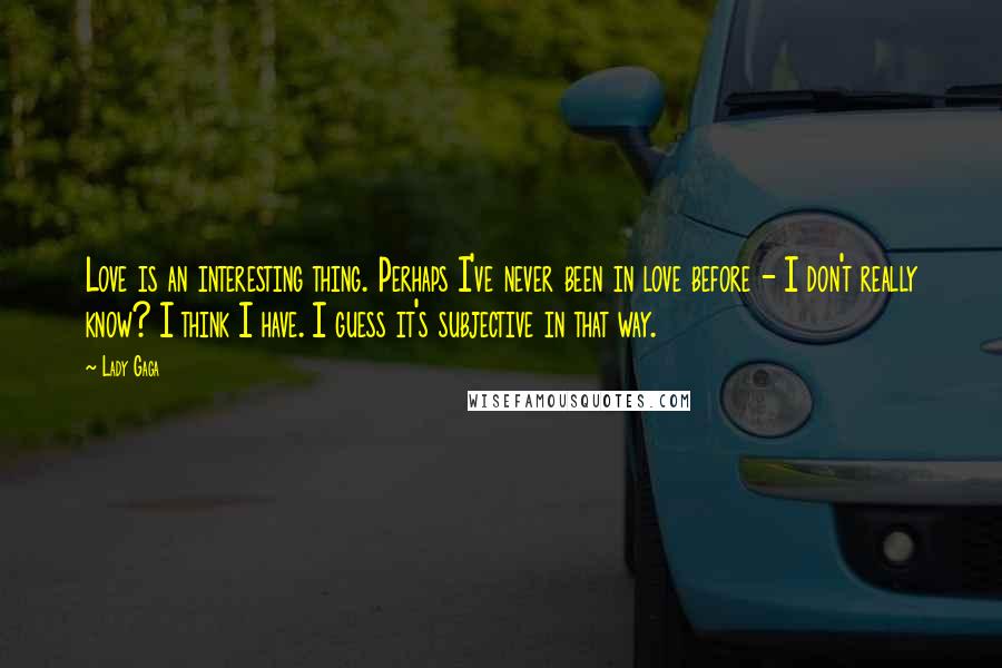 Lady Gaga Quotes: Love is an interesting thing. Perhaps I've never been in love before - I don't really know? I think I have. I guess it's subjective in that way.