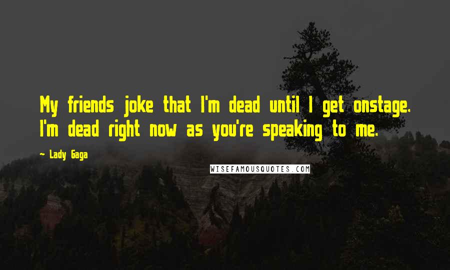 Lady Gaga Quotes: My friends joke that I'm dead until I get onstage. I'm dead right now as you're speaking to me.