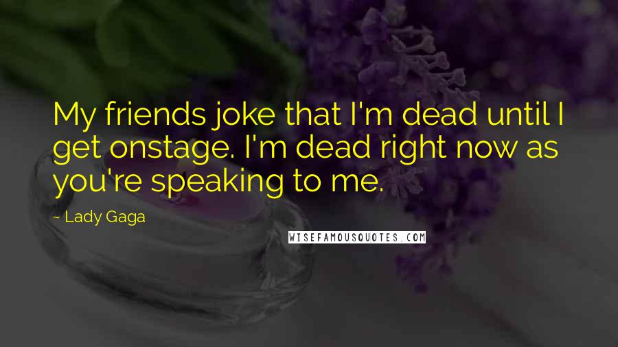 Lady Gaga Quotes: My friends joke that I'm dead until I get onstage. I'm dead right now as you're speaking to me.