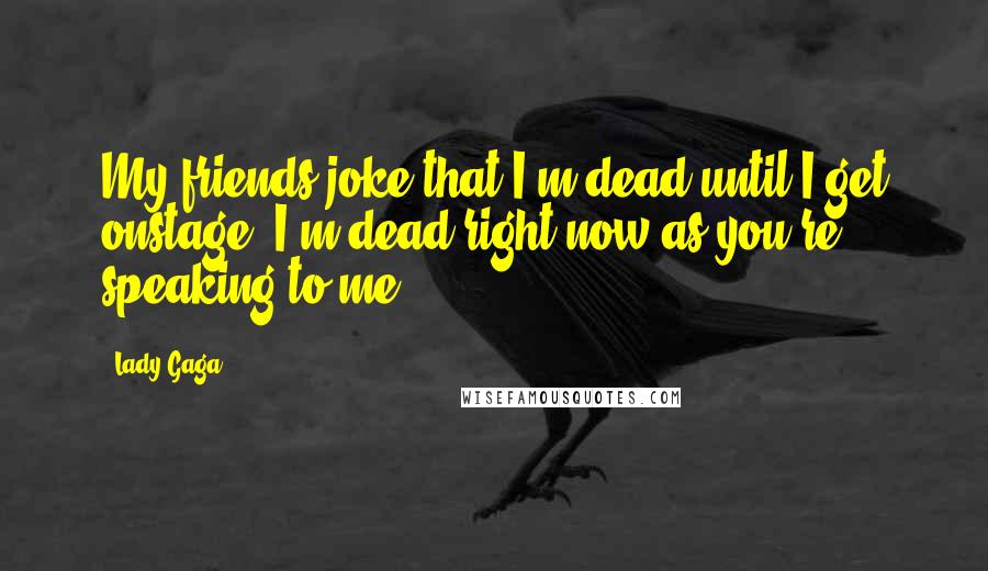 Lady Gaga Quotes: My friends joke that I'm dead until I get onstage. I'm dead right now as you're speaking to me.