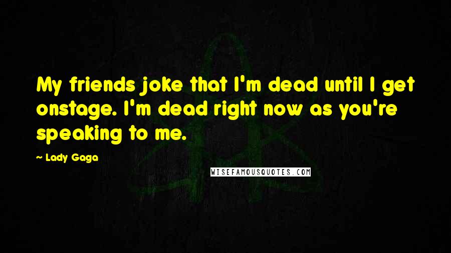 Lady Gaga Quotes: My friends joke that I'm dead until I get onstage. I'm dead right now as you're speaking to me.