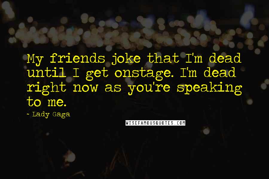 Lady Gaga Quotes: My friends joke that I'm dead until I get onstage. I'm dead right now as you're speaking to me.