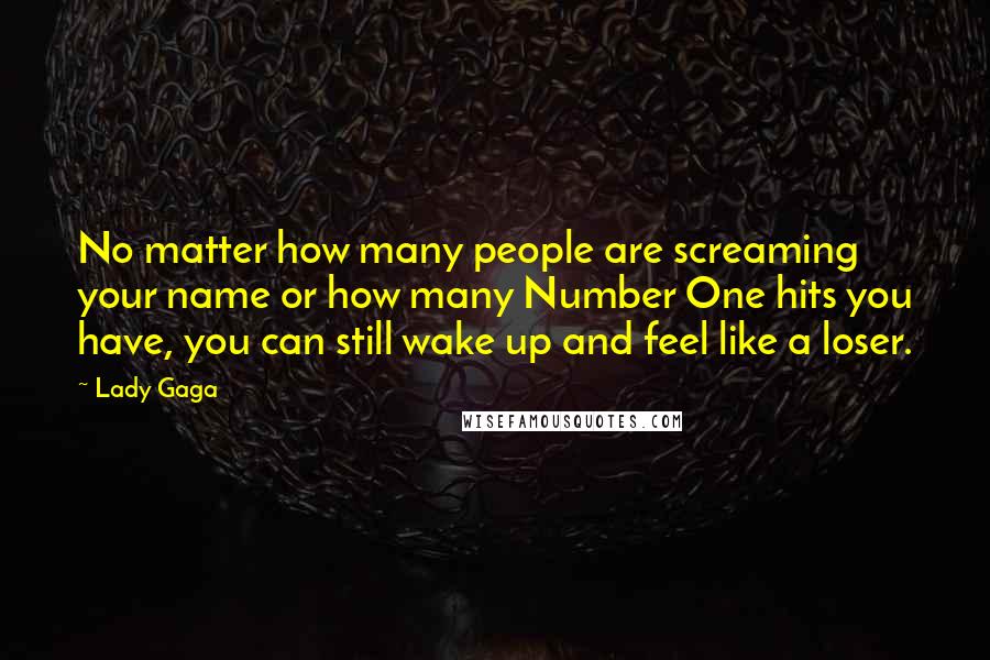 Lady Gaga Quotes: No matter how many people are screaming your name or how many Number One hits you have, you can still wake up and feel like a loser.