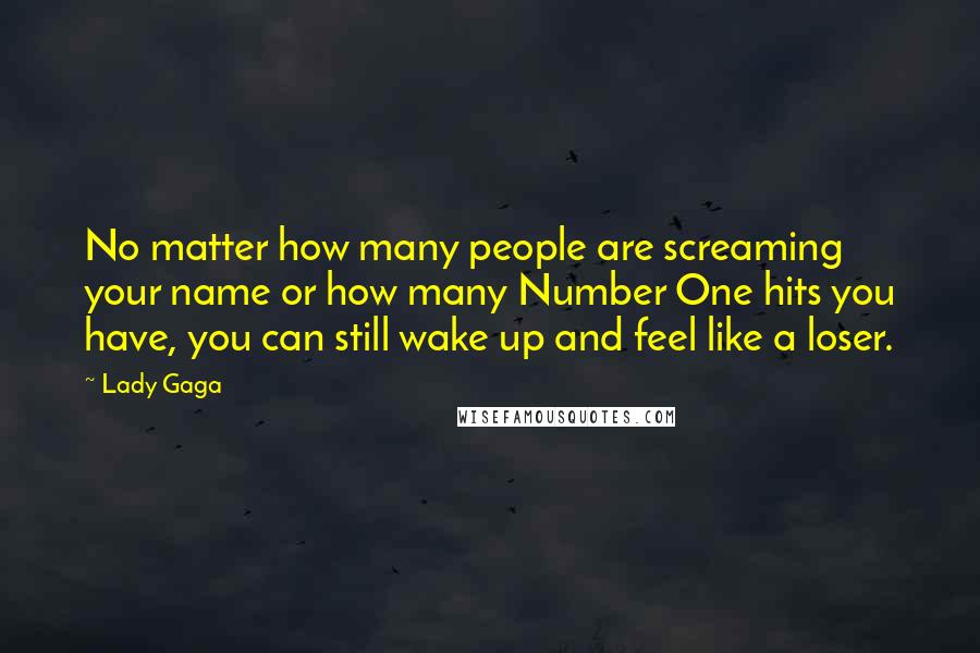 Lady Gaga Quotes: No matter how many people are screaming your name or how many Number One hits you have, you can still wake up and feel like a loser.