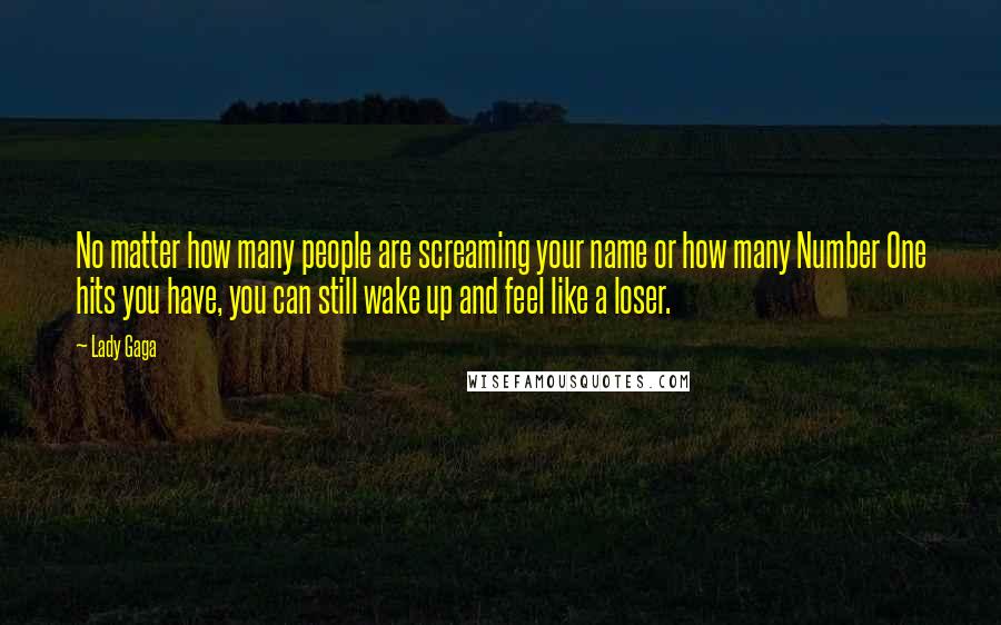 Lady Gaga Quotes: No matter how many people are screaming your name or how many Number One hits you have, you can still wake up and feel like a loser.