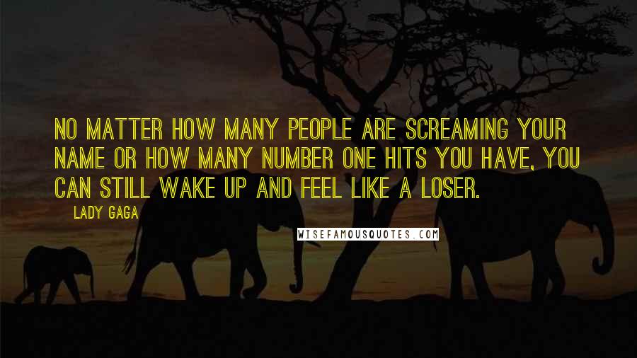 Lady Gaga Quotes: No matter how many people are screaming your name or how many Number One hits you have, you can still wake up and feel like a loser.