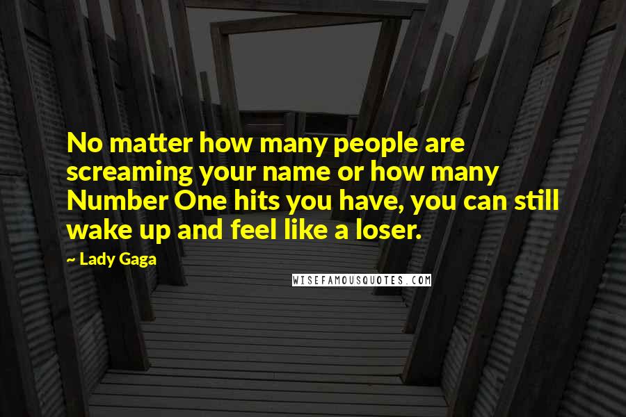 Lady Gaga Quotes: No matter how many people are screaming your name or how many Number One hits you have, you can still wake up and feel like a loser.