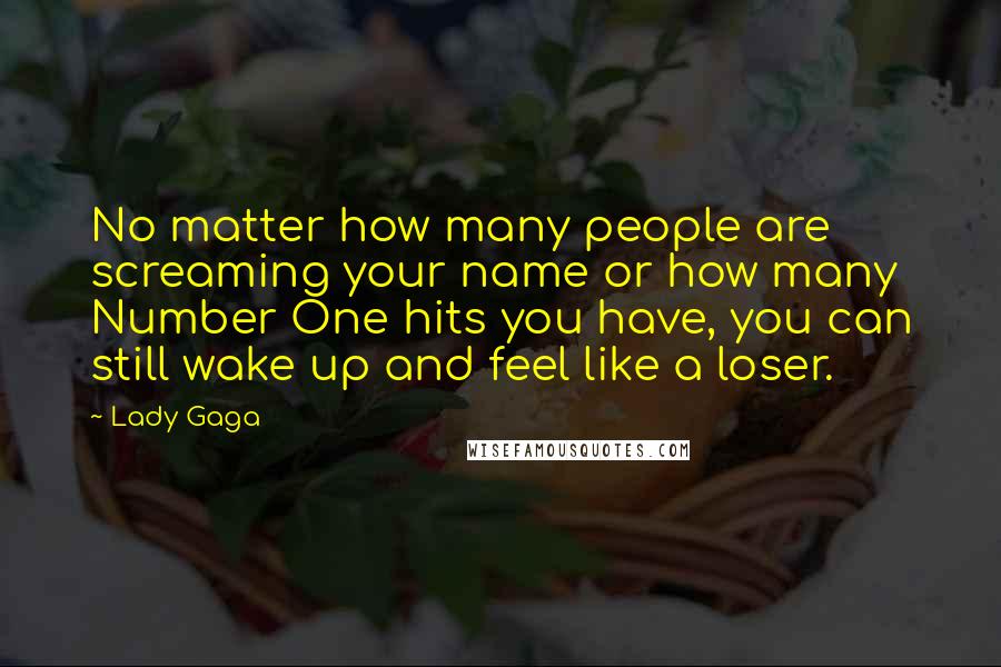 Lady Gaga Quotes: No matter how many people are screaming your name or how many Number One hits you have, you can still wake up and feel like a loser.