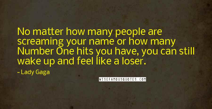 Lady Gaga Quotes: No matter how many people are screaming your name or how many Number One hits you have, you can still wake up and feel like a loser.