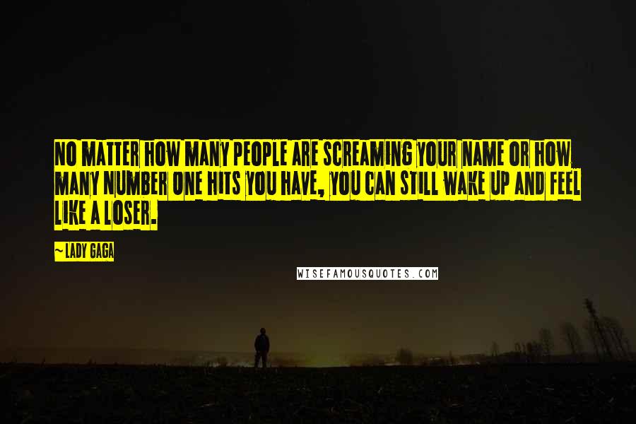 Lady Gaga Quotes: No matter how many people are screaming your name or how many Number One hits you have, you can still wake up and feel like a loser.