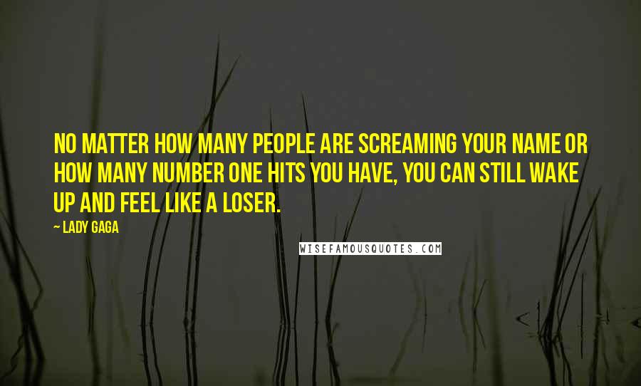 Lady Gaga Quotes: No matter how many people are screaming your name or how many Number One hits you have, you can still wake up and feel like a loser.