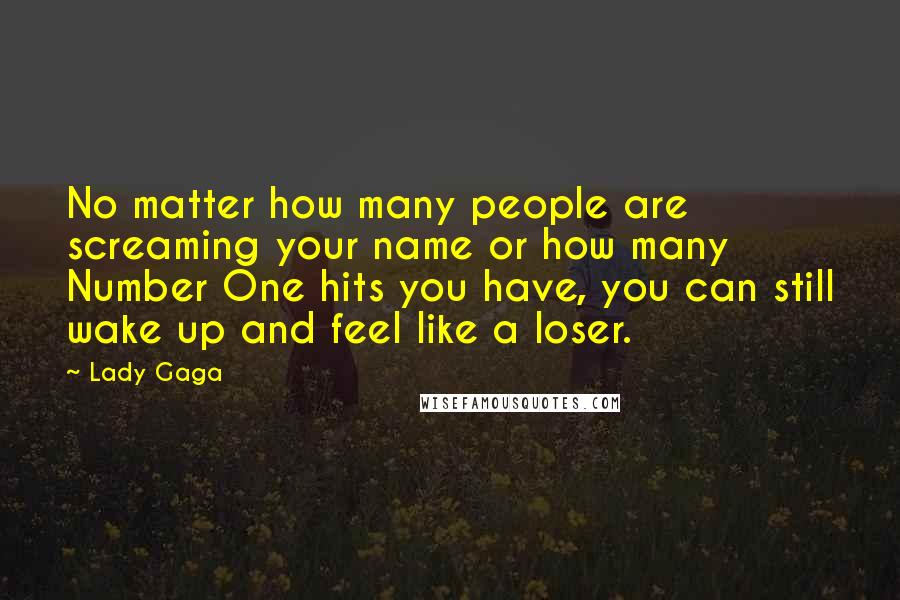 Lady Gaga Quotes: No matter how many people are screaming your name or how many Number One hits you have, you can still wake up and feel like a loser.