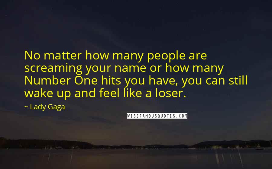 Lady Gaga Quotes: No matter how many people are screaming your name or how many Number One hits you have, you can still wake up and feel like a loser.