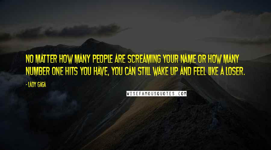 Lady Gaga Quotes: No matter how many people are screaming your name or how many Number One hits you have, you can still wake up and feel like a loser.