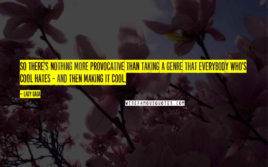 Lady Gaga Quotes: So there's nothing more provocative than taking a genre that everybody who's cool hates - and then making it cool.