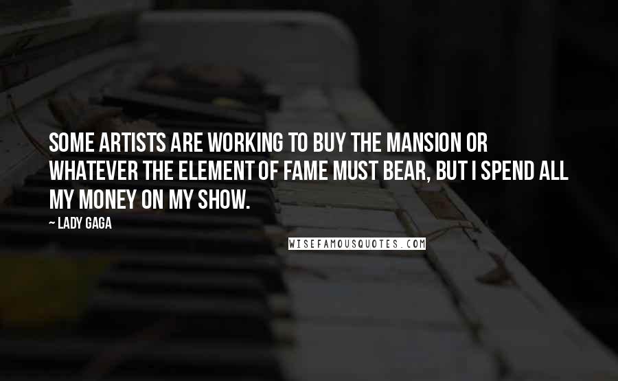 Lady Gaga Quotes: Some artists are working to buy the mansion or whatever the element of fame must bear, but I spend all my money on my show.