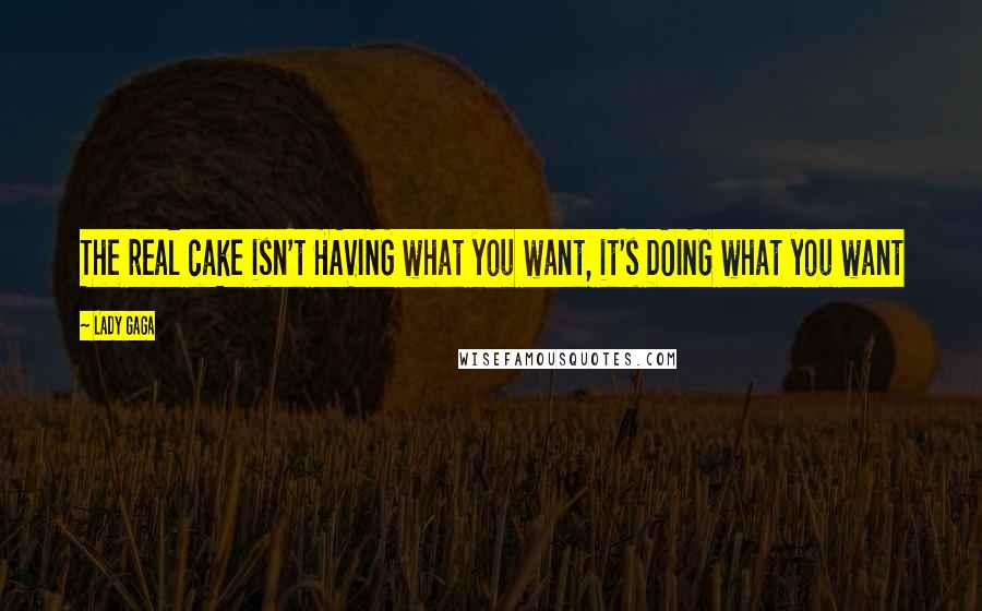 Lady Gaga Quotes: The real cake isn't HAVING what you want, it's DOING what you want