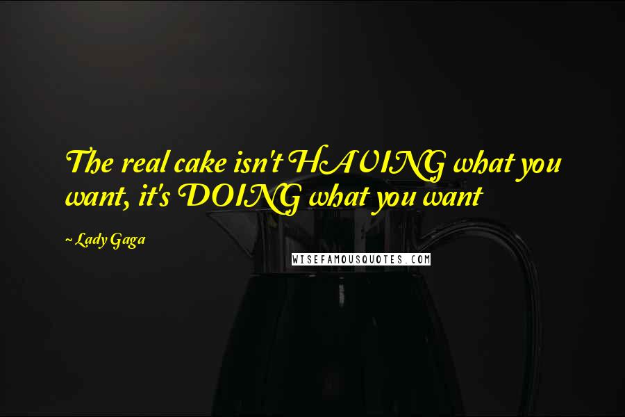 Lady Gaga Quotes: The real cake isn't HAVING what you want, it's DOING what you want
