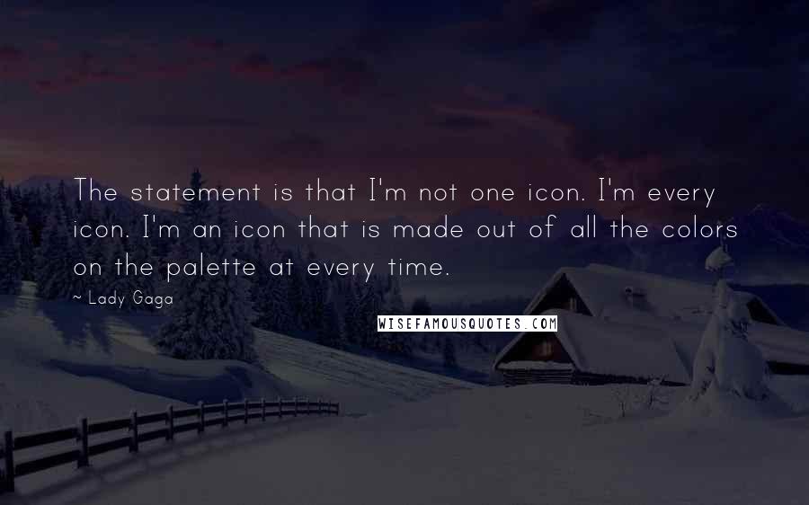 Lady Gaga Quotes: The statement is that I'm not one icon. I'm every icon. I'm an icon that is made out of all the colors on the palette at every time.