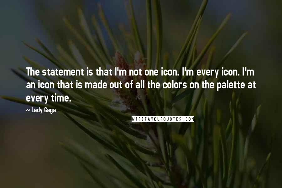 Lady Gaga Quotes: The statement is that I'm not one icon. I'm every icon. I'm an icon that is made out of all the colors on the palette at every time.