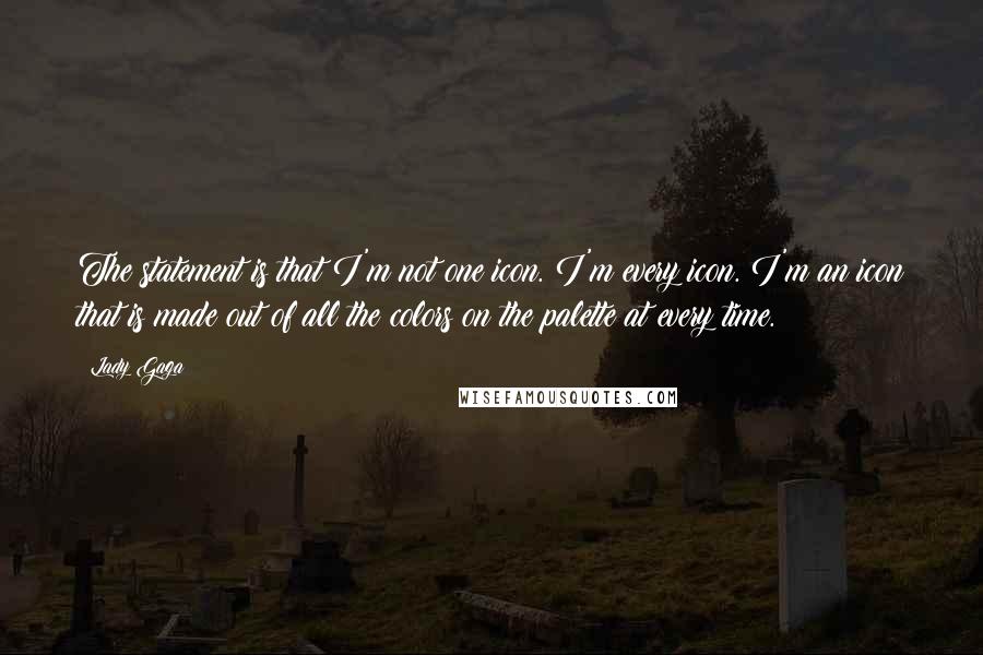 Lady Gaga Quotes: The statement is that I'm not one icon. I'm every icon. I'm an icon that is made out of all the colors on the palette at every time.