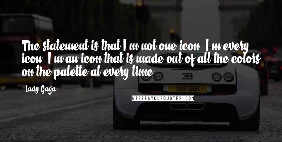 Lady Gaga Quotes: The statement is that I'm not one icon. I'm every icon. I'm an icon that is made out of all the colors on the palette at every time.