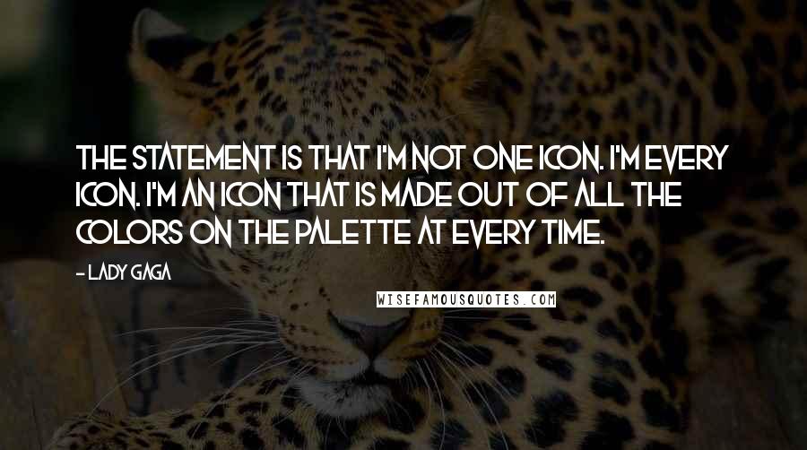 Lady Gaga Quotes: The statement is that I'm not one icon. I'm every icon. I'm an icon that is made out of all the colors on the palette at every time.