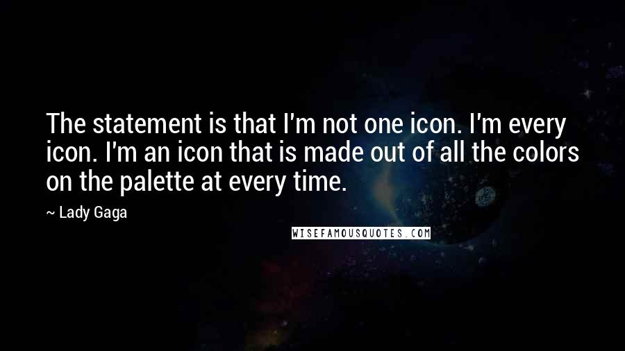 Lady Gaga Quotes: The statement is that I'm not one icon. I'm every icon. I'm an icon that is made out of all the colors on the palette at every time.