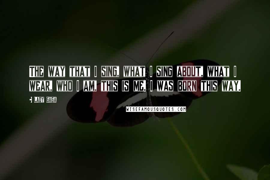 Lady Gaga Quotes: The way that I sing, what I sing about, what I wear, who I am, this is me. I was born this way.