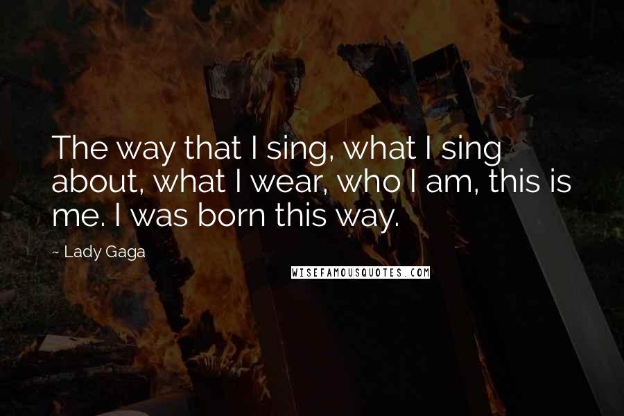 Lady Gaga Quotes: The way that I sing, what I sing about, what I wear, who I am, this is me. I was born this way.