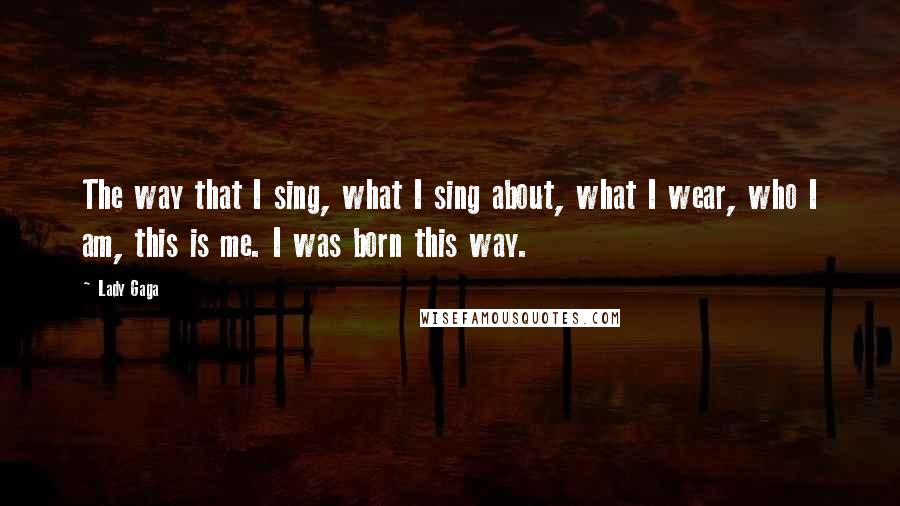 Lady Gaga Quotes: The way that I sing, what I sing about, what I wear, who I am, this is me. I was born this way.