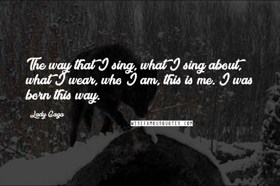 Lady Gaga Quotes: The way that I sing, what I sing about, what I wear, who I am, this is me. I was born this way.