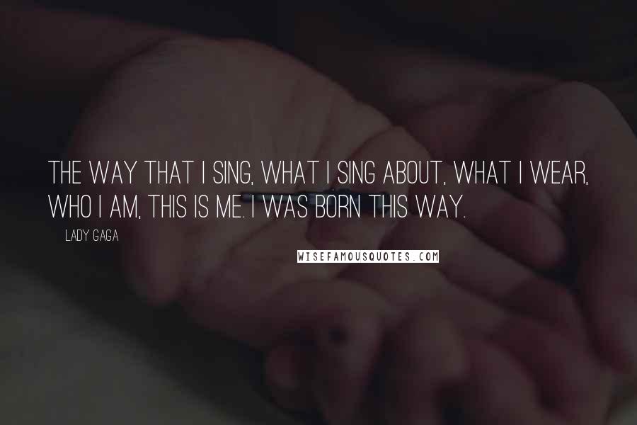 Lady Gaga Quotes: The way that I sing, what I sing about, what I wear, who I am, this is me. I was born this way.