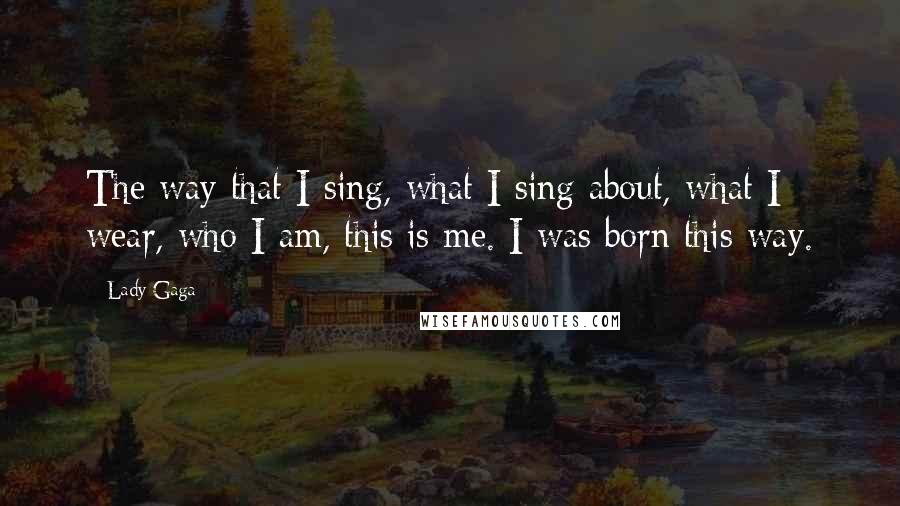 Lady Gaga Quotes: The way that I sing, what I sing about, what I wear, who I am, this is me. I was born this way.