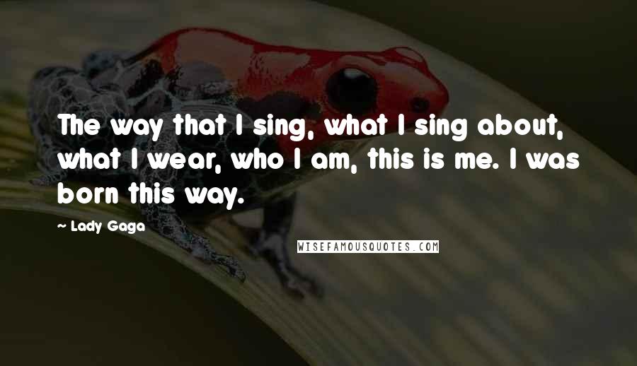 Lady Gaga Quotes: The way that I sing, what I sing about, what I wear, who I am, this is me. I was born this way.