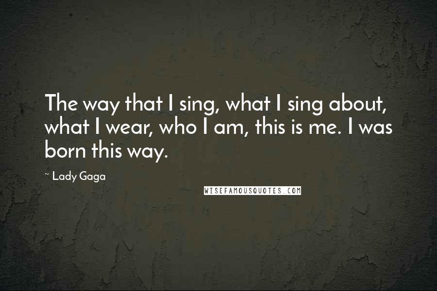 Lady Gaga Quotes: The way that I sing, what I sing about, what I wear, who I am, this is me. I was born this way.