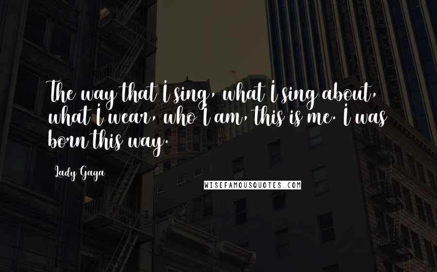 Lady Gaga Quotes: The way that I sing, what I sing about, what I wear, who I am, this is me. I was born this way.