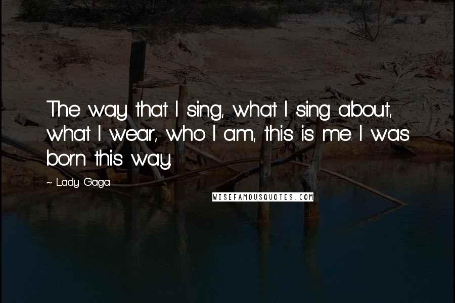 Lady Gaga Quotes: The way that I sing, what I sing about, what I wear, who I am, this is me. I was born this way.