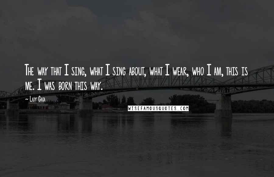 Lady Gaga Quotes: The way that I sing, what I sing about, what I wear, who I am, this is me. I was born this way.