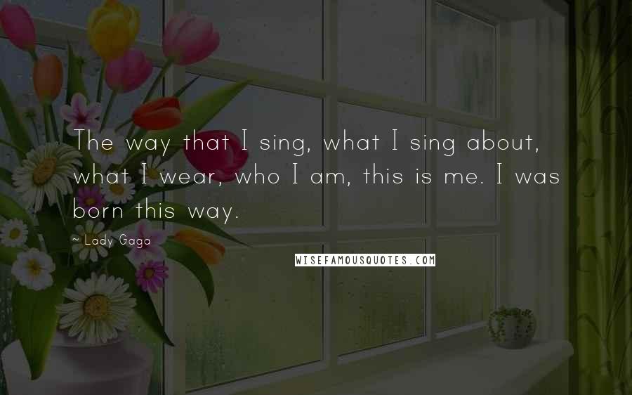 Lady Gaga Quotes: The way that I sing, what I sing about, what I wear, who I am, this is me. I was born this way.