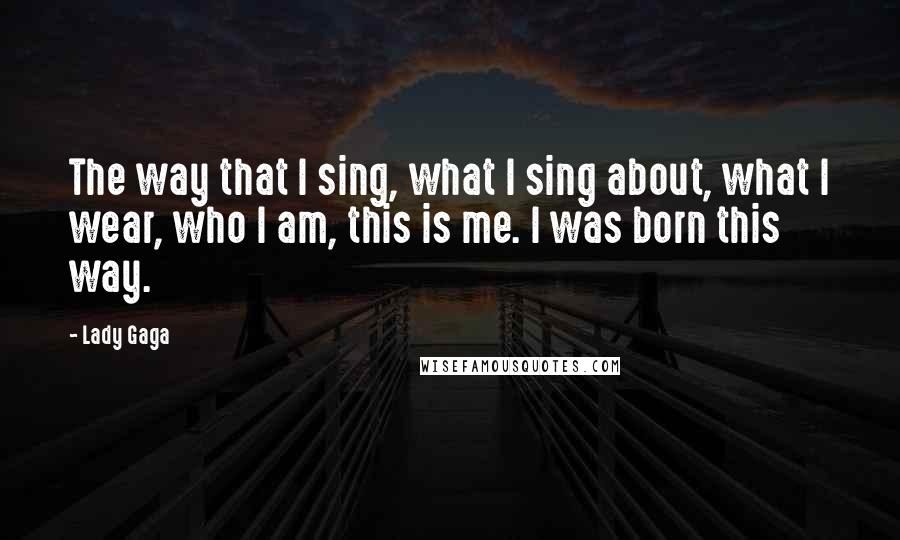 Lady Gaga Quotes: The way that I sing, what I sing about, what I wear, who I am, this is me. I was born this way.