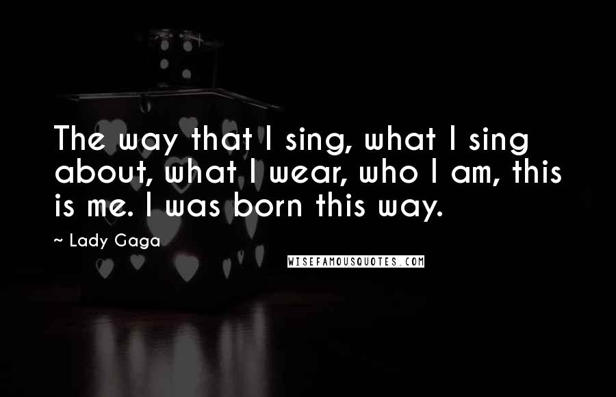 Lady Gaga Quotes: The way that I sing, what I sing about, what I wear, who I am, this is me. I was born this way.