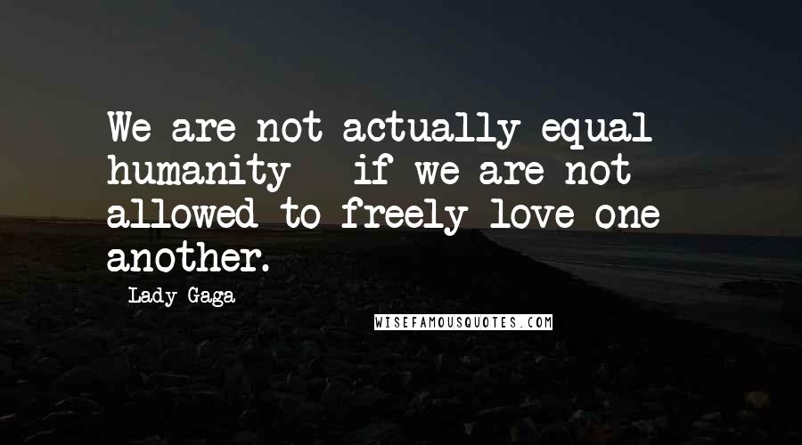 Lady Gaga Quotes: We are not actually equal - humanity - if we are not allowed to freely love one another.