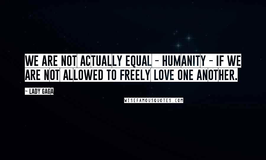 Lady Gaga Quotes: We are not actually equal - humanity - if we are not allowed to freely love one another.