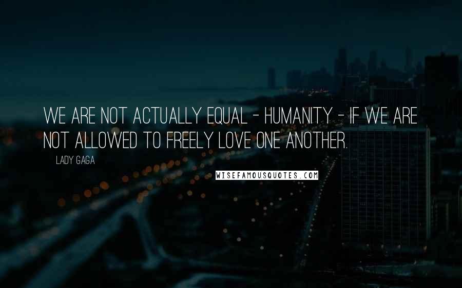 Lady Gaga Quotes: We are not actually equal - humanity - if we are not allowed to freely love one another.