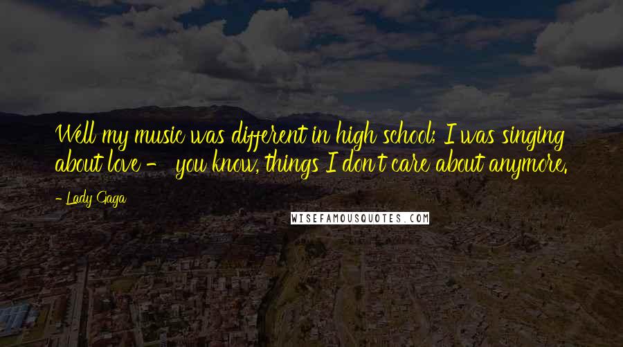 Lady Gaga Quotes: Well my music was different in high school; I was singing about love - you know, things I don't care about anymore.