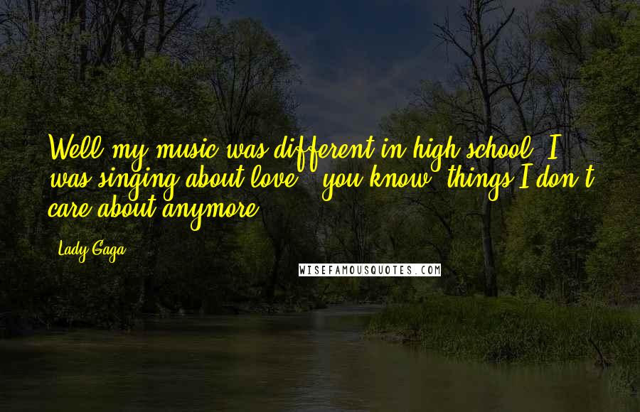 Lady Gaga Quotes: Well my music was different in high school; I was singing about love - you know, things I don't care about anymore.