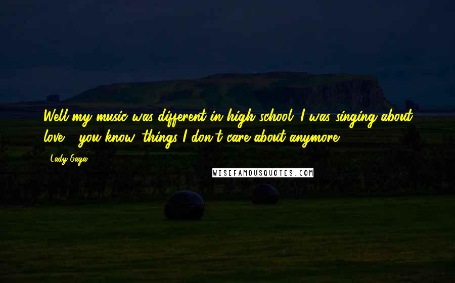 Lady Gaga Quotes: Well my music was different in high school; I was singing about love - you know, things I don't care about anymore.