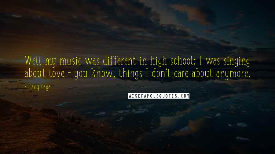 Lady Gaga Quotes: Well my music was different in high school; I was singing about love - you know, things I don't care about anymore.