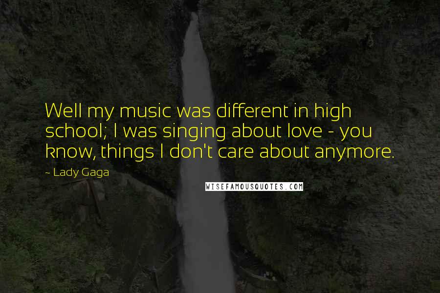 Lady Gaga Quotes: Well my music was different in high school; I was singing about love - you know, things I don't care about anymore.